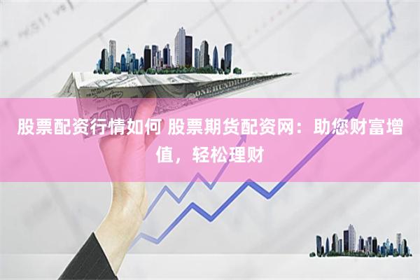 股票配资行情如何 股票期货配资网：助您财富增值，轻松理财