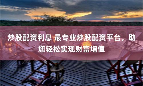 炒股配资利息 最专业炒股配资平台，助您轻松实现财富增值